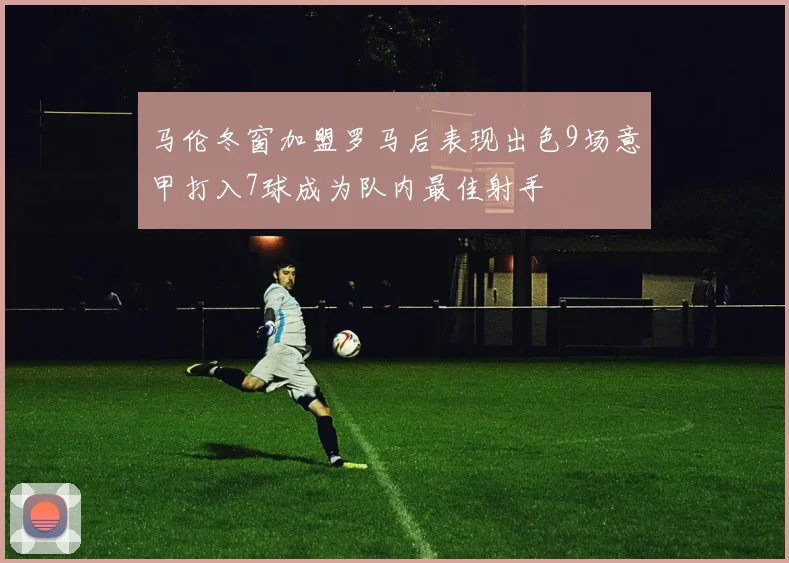 马伦冬窗加盟罗马后表现出色9场意甲打入7球成为队内最佳射手