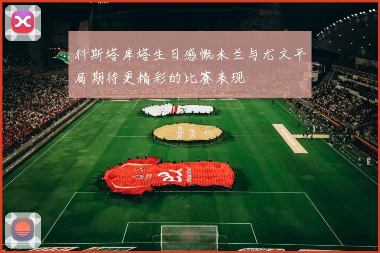 科斯塔库塔生日感慨米兰与尤文平局期待更精彩的比赛表现