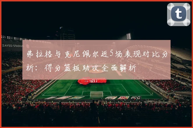 弗拉格与克尼佩尔近5场表现对比分析：得分篮板助攻全面解析