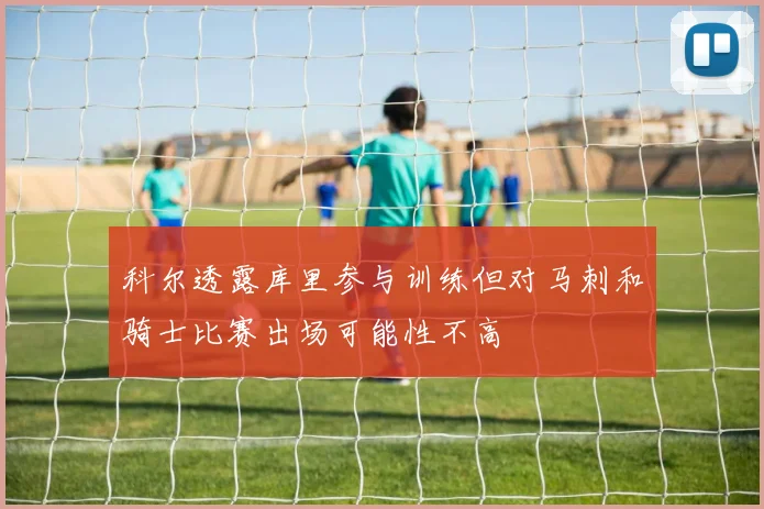 科尔透露库里参与训练但对马刺和骑士比赛出场可能性不高