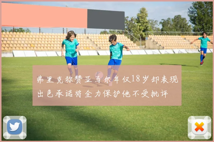 弗里克称赞亚马尔年仅18岁却表现出色承诺将全力保护他不受批评