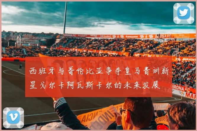 西班牙与哥伦比亚争夺皇马青训新星戈尔卡阿瓦斯卡尔的未来发展