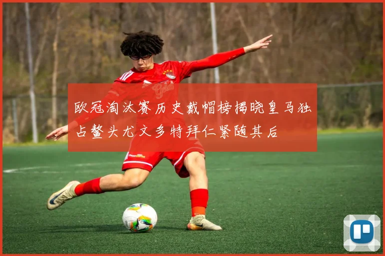 欧冠淘汰赛历史戴帽榜揭晓皇马独占鳌头尤文多特拜仁紧随其后