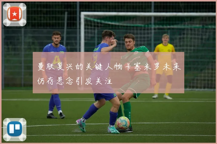 曼联复兴的关键人物卡塞米罗未来仍存悬念引发关注