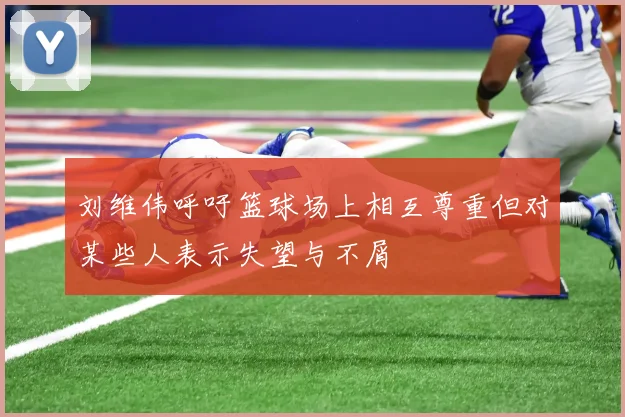 刘维伟呼吁篮球场上相互尊重但对某些人表示失望与不屑
