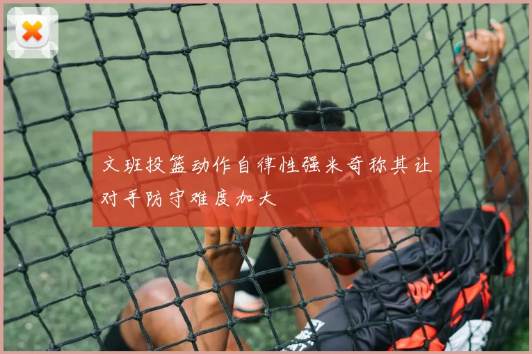 文班投篮动作自律性强米奇称其让对手防守难度加大
