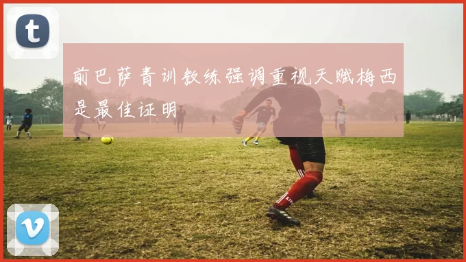 前巴萨青训教练强调重视天赋梅西是最佳证明