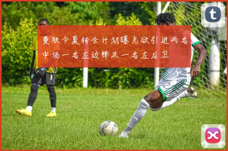 曼联今夏转会计划曝光欲引进两名中场一名左边锋及一名左后卫