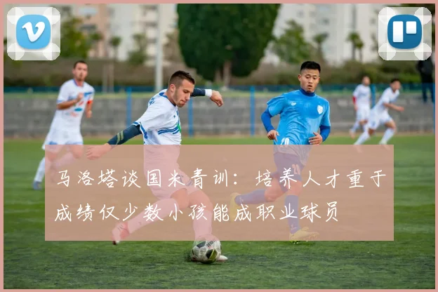 马洛塔谈国米青训：培养人才重于成绩仅少数小孩能成职业球员