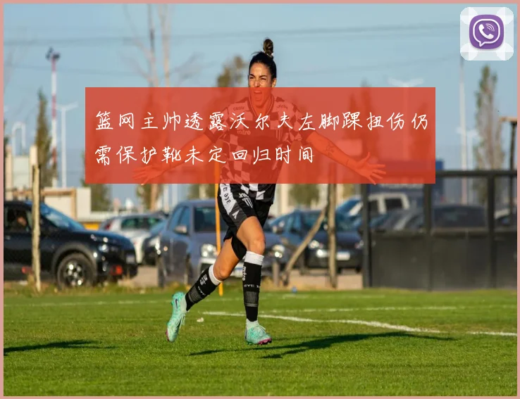 篮网主帅透露沃尔夫左脚踝扭伤仍需保护靴未定回归时间