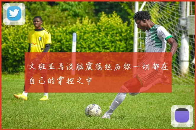 文班亚马谈脑震荡经历称一切都在自己的掌控之中