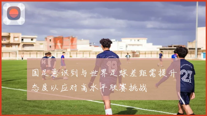 国足意识到与世界足球差距需提升态度以应对高水平联赛挑战