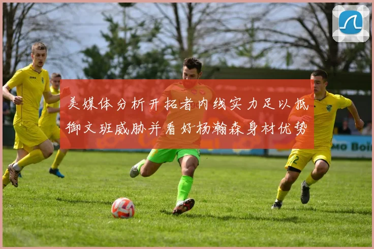 美媒体分析开拓者内线实力足以抵御文班威胁并看好杨瀚森身材优势