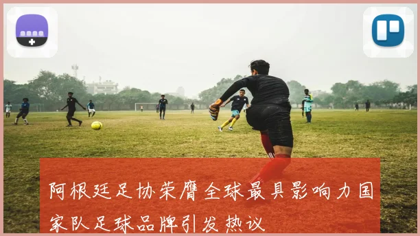 阿根廷足协荣膺全球最具影响力国家队足球品牌引发热议