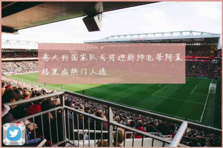 意大利国家队或将迎新帅孔蒂阿莱格里成热门人选