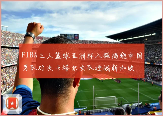 FIBA三人篮球亚洲杯八强揭晓中国男队对决卡塔尔女队迎战新加坡