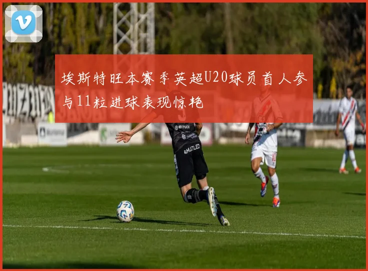 埃斯特旺本赛季英超U20球员首人参与11粒进球表现惊艳