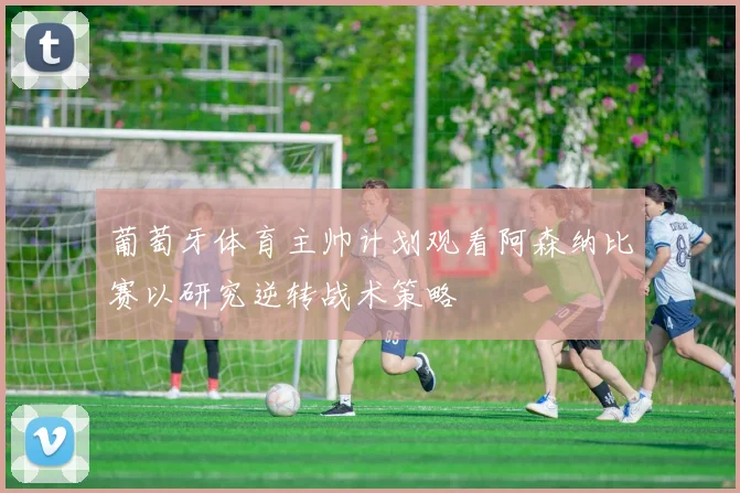 葡萄牙体育主帅计划观看阿森纳比赛以研究逆转战术策略