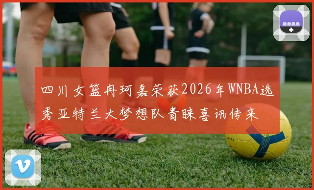 四川女篮冉珂嘉荣获2026年WNBA选秀亚特兰大梦想队青睐喜讯传来